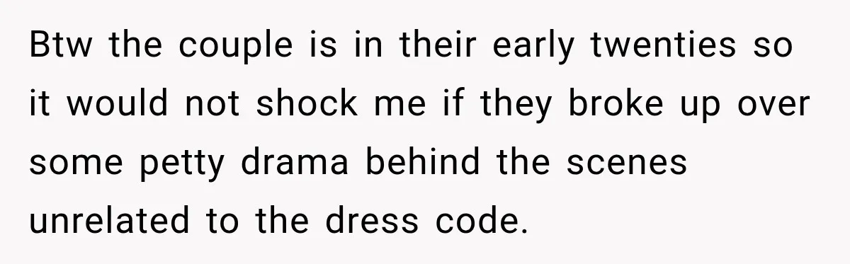 Btw the couple is in their early twenties so it would not shock me if they broke up over some petty drama behind the scenes unrelated to the dress code.