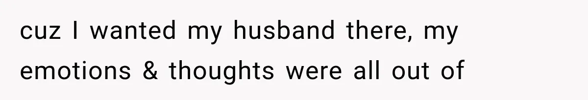 cuz I wanted my husband there, my emotions & thoughts were all out of