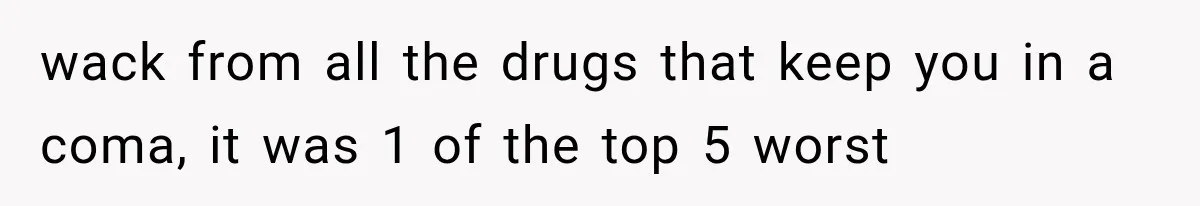 wack from all the drugs that keep you in a coma, it was 1 of the top 5 worst