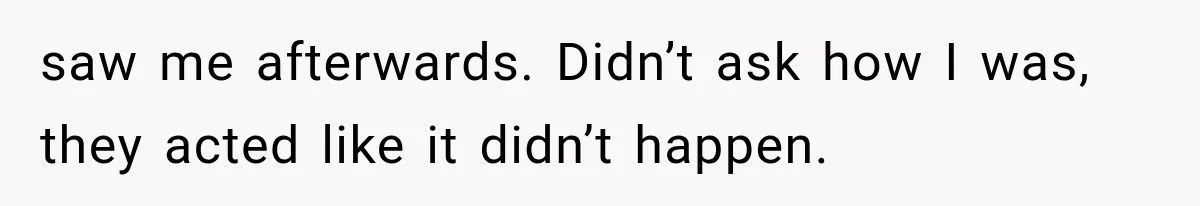 saw me afterwards. Didn’t ask how I was, they acted like it didn’t happen.