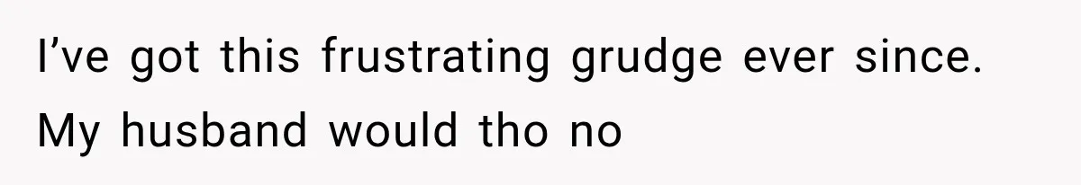 I’ve got this frustrating grudge ever since. My husband would tho no