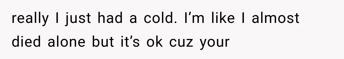 really I just had a cold. I’m like I almost died alone but it’s ok cuz your