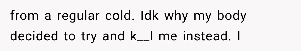 from a regular cold. Idk why my body decided to try and k__l me instead. I