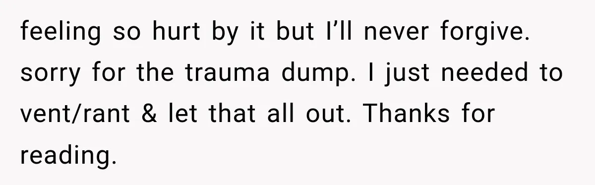 feeling so hurt by it but I’ll never forgive. sorry for the trauma dump. I just needed to vent/rant & let that all out. Thanks for reading.
