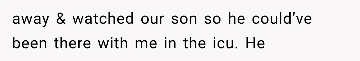 away & watched our son so he could’ve been there with me in the icu. He