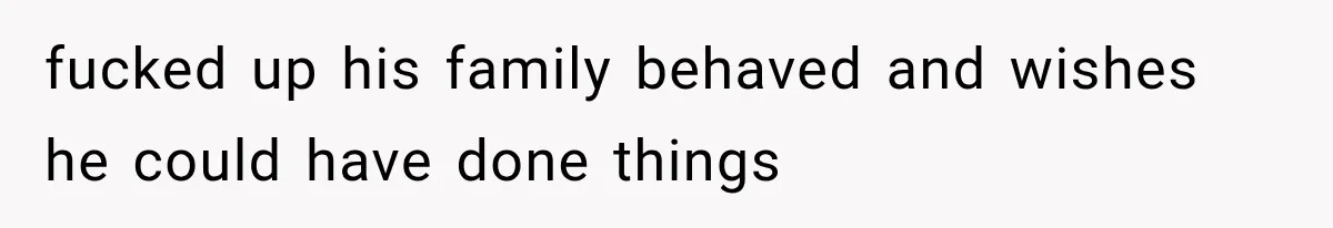 fucked up his family behaved and wishes he could have done things