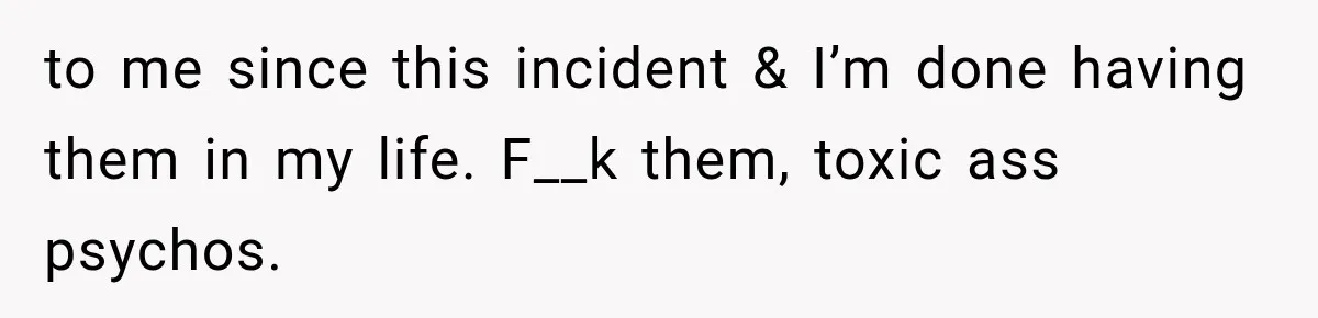to me since this incident & I’m done having them in my life. F__k them, toxic ass psychos.