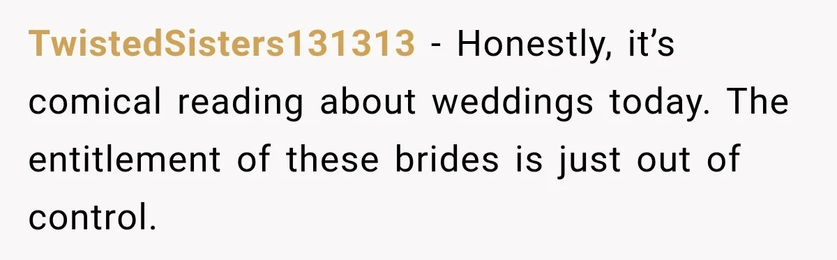 TwistedSisters131313 − Honestly, it’s comical reading about weddings today. The entitlement of these brides is just out of control.