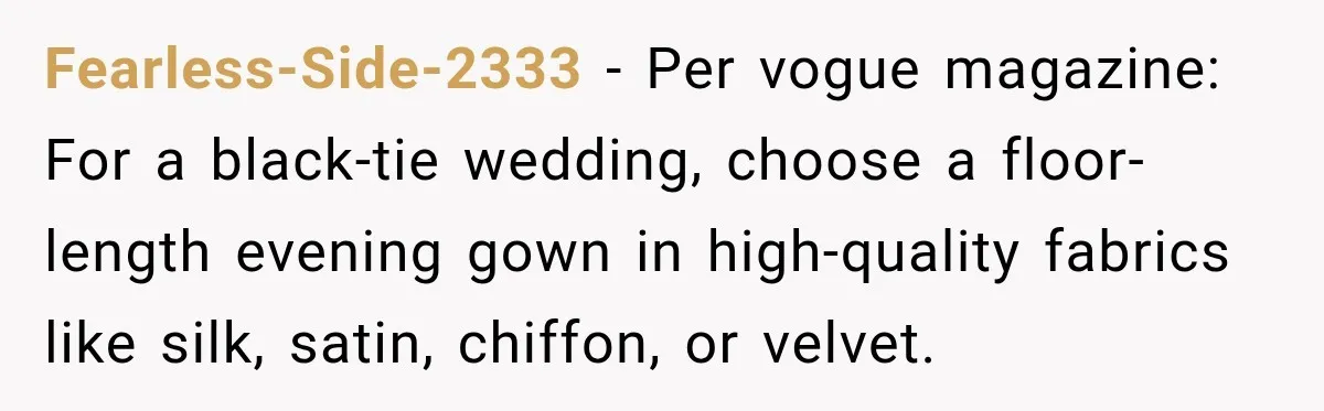 Fearless-Side-2333 − Per vogue magazine: For a black-tie wedding, choose a floor-length evening gown in high-quality fabrics like silk, satin, chiffon, or velvet.