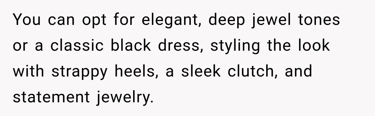 You can opt for elegant, deep jewel tones or a classic black dress, styling the look with strappy heels, a sleek clutch, and statement jewelry.
