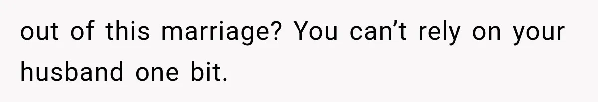 out of this marriage? You can’t rely on your husband one bit.