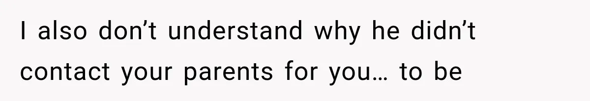 I also don’t understand why he didn’t contact your parents for you… to be
