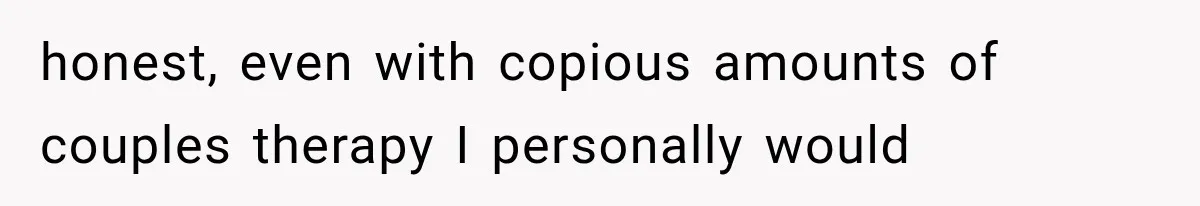 honest, even with copious amounts of couples therapy I personally would