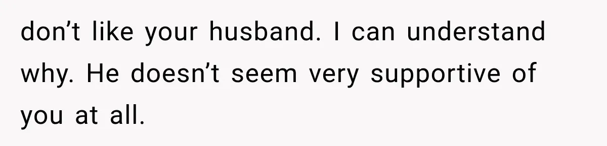 don’t like your husband. I can understand why. He doesn’t seem very supportive of you at all.