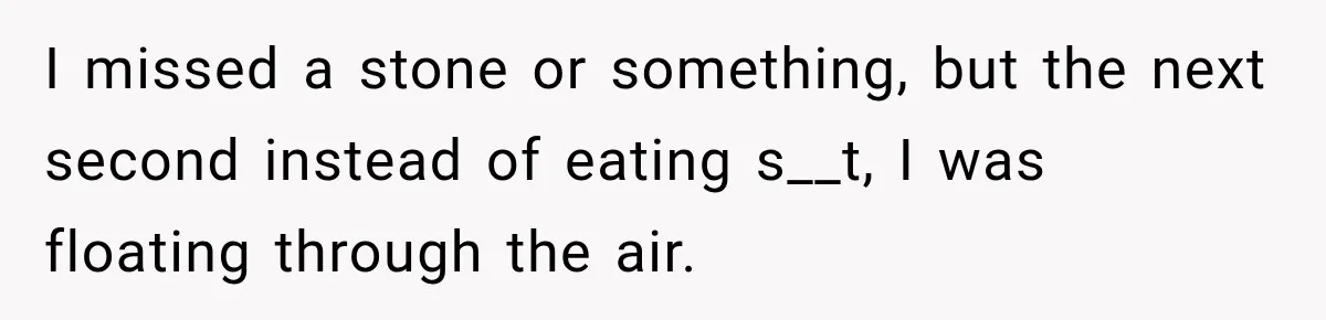 I missed a stone or something, but the next second instead of eating s__t, I was floating through the air.