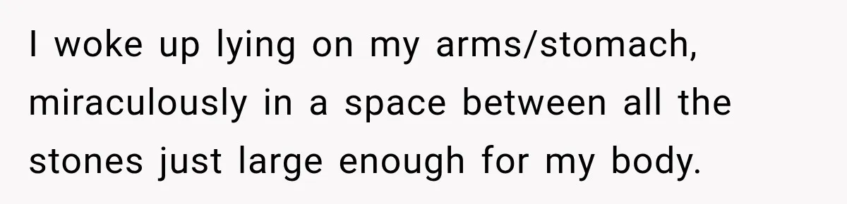 I woke up lying on my arms/stomach, miraculously in a space between all the stones just large enough for my body.