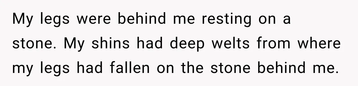 My legs were behind me resting on a stone. My shins had deep welts from where my legs had fallen on the stone behind me.