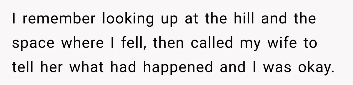 I remember looking up at the hill and the space where I fell, then called my wife to tell her what had happened and I was okay.