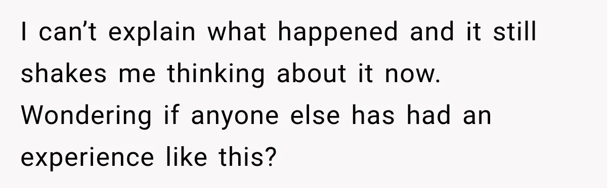 I can’t explain what happened and it still shakes me thinking about it now. Wondering if anyone else has had an experience like this?