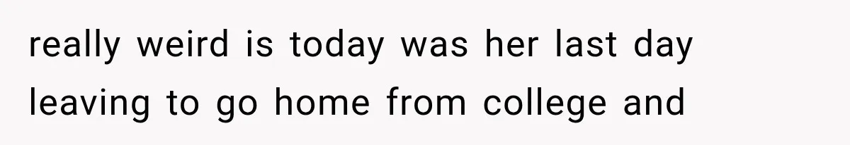 really weird is today was her last day leaving to go home from college and