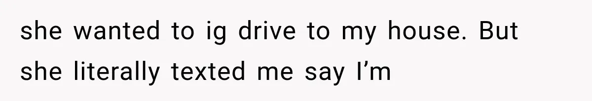 she wanted to ig drive to my house. But she literally texted me say I’m