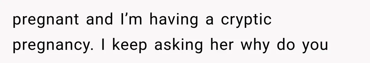 pregnant and I’m having a cryptic pregnancy. I keep asking her why do you