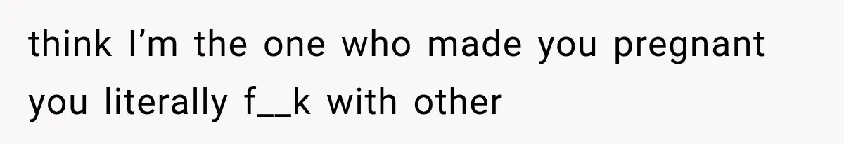 think I’m the one who made you pregnant you literally f__k with other