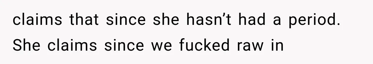 claims that since she hasn’t had a period. She claims since we fucked raw in