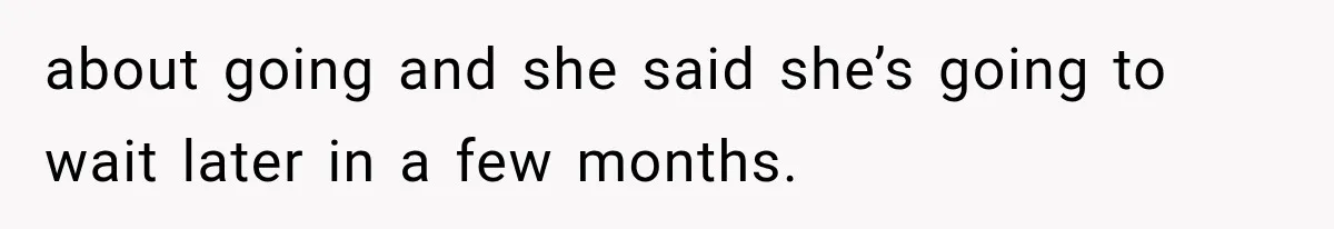 about going and she said she’s going to wait later in a few months.