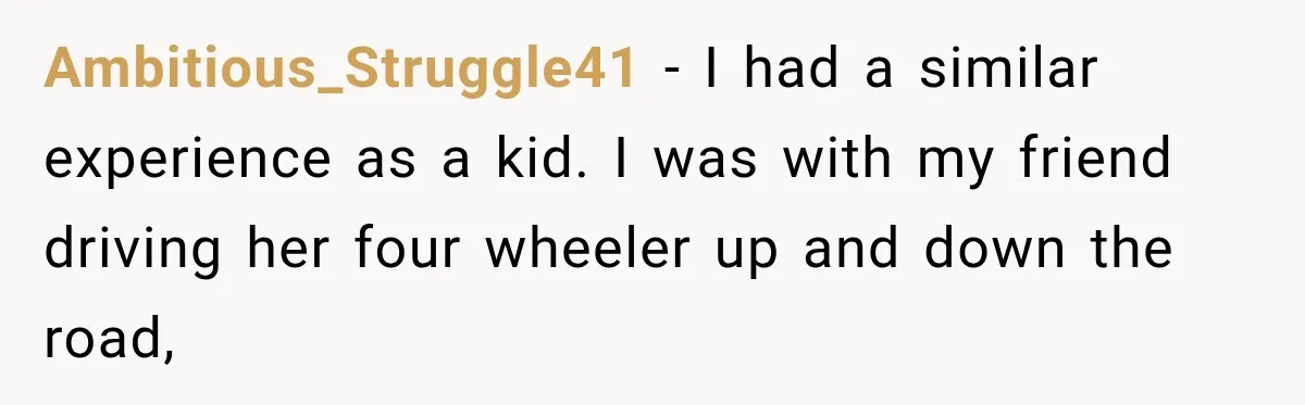 Ambitious_Struggle41 − I had a similar experience as a kid. I was with my friend driving her four wheeler up and down the road,