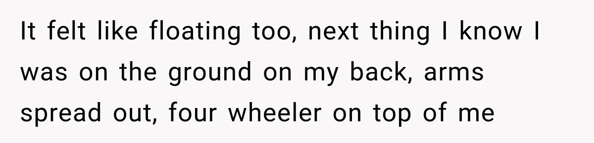 It felt like floating too, next thing I know I was on the ground on my back, arms spread out, four wheeler on top of me