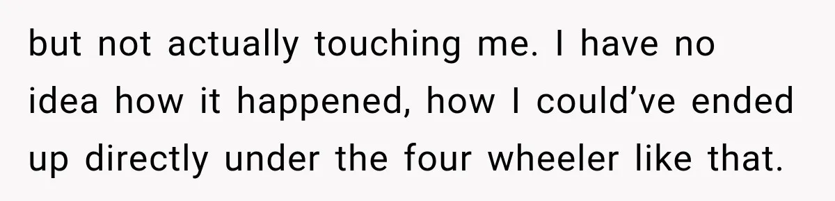 but not actually touching me. I have no idea how it happened, how I could’ve ended up directly under the four wheeler like that.