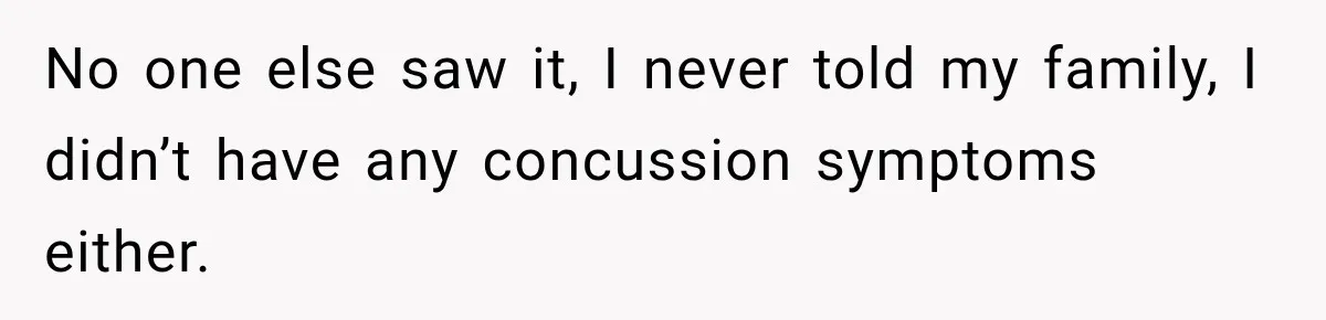 No one else saw it, I never told my family, I didn’t have any concussion symptoms either.