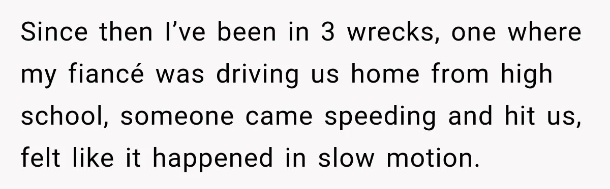Since then I’ve been in 3 wrecks, one where my fiancé was driving us home from high school, someone came speeding and hit us, felt like it happened in slow...
