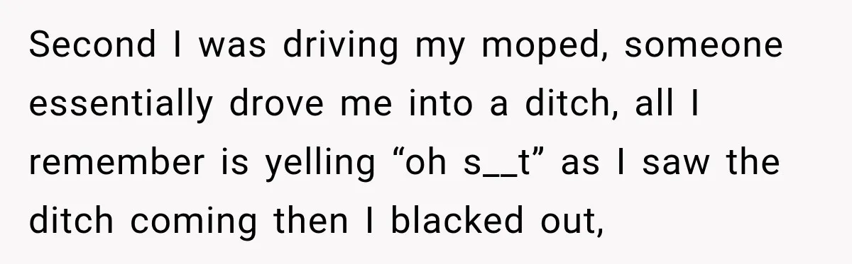 Second I was driving my moped, someone essentially drove me into a ditch, all I remember is yelling “oh s__t” as I saw the ditch coming then I blacked out,