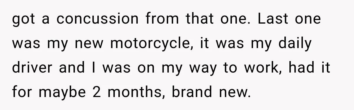 got a concussion from that one. Last one was my new motorcycle, it was my daily driver and I was on my way to work, had it for maybe 2...