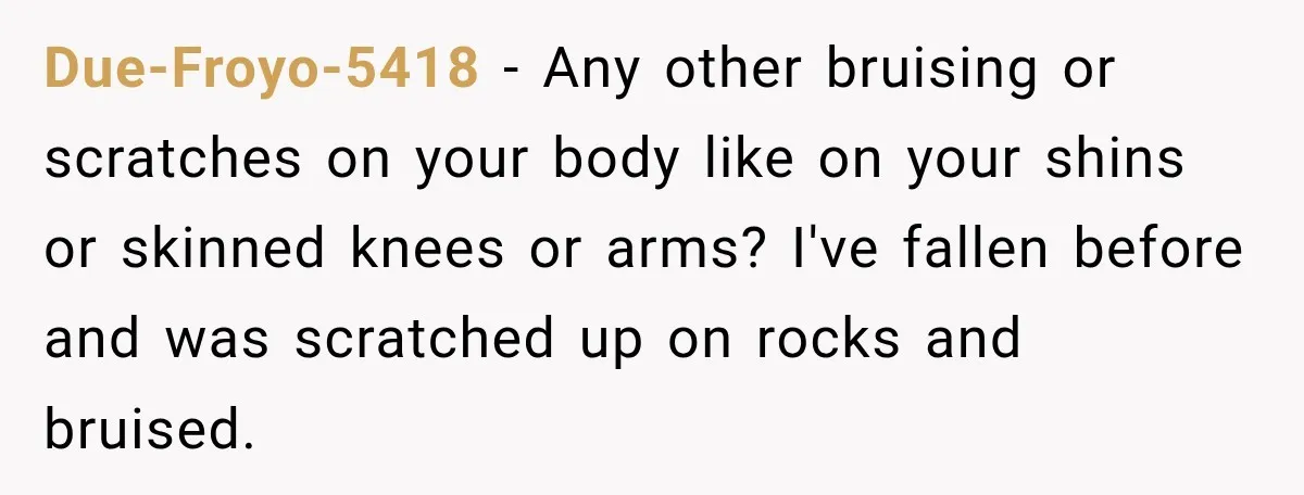 Due-Froyo-5418 − Any other bruising or scratches on your body like on your shins or skinned knees or arms? I've fallen before and was scratched up on rocks and bruised.
