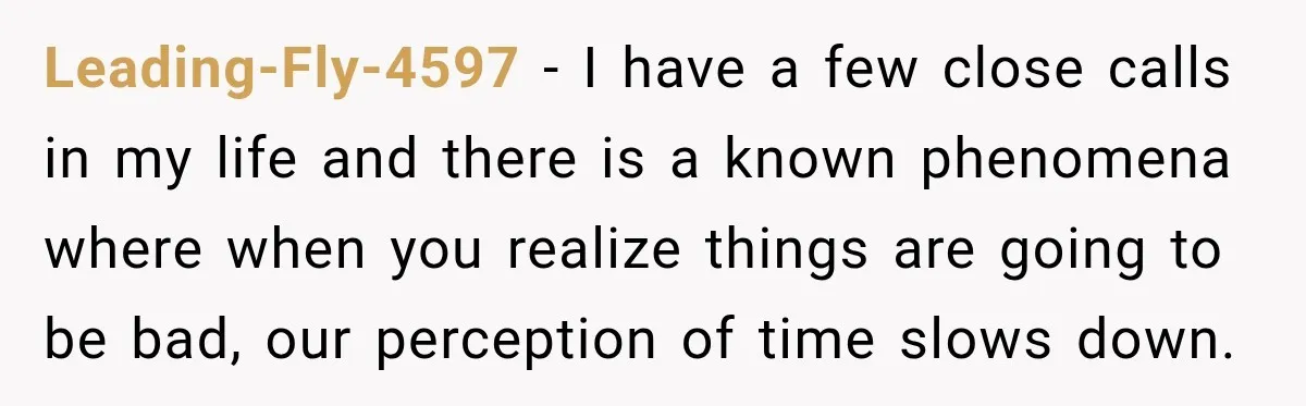 Leading-Fly-4597 − I have a few close calls in my life and there is a known phenomena where when you realize things are going to be bad, our perception of...