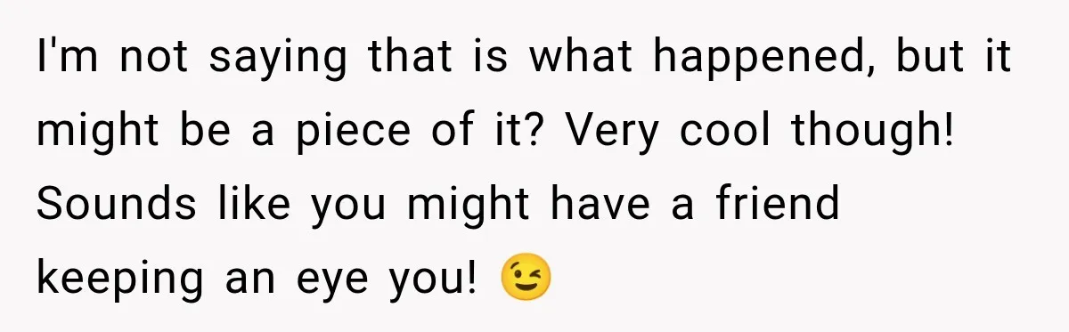 I'm not saying that is what happened, but it might be a piece of it? Very cool though! Sounds like you might have a friend keeping an eye you! 😉