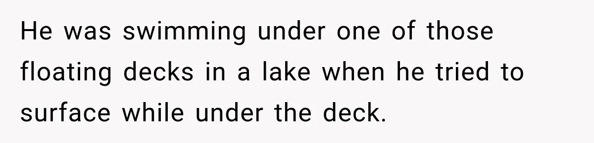 He was swimming under one of those floating decks in a lake when he tried to surface while under the deck.
