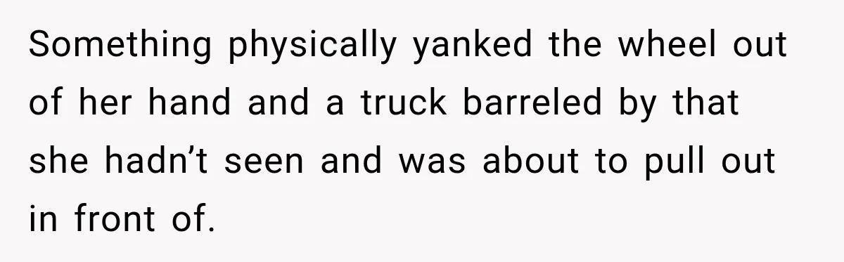 Something physically yanked the wheel out of her hand and a truck barreled by that she hadn’t seen and was about to pull out in front of.