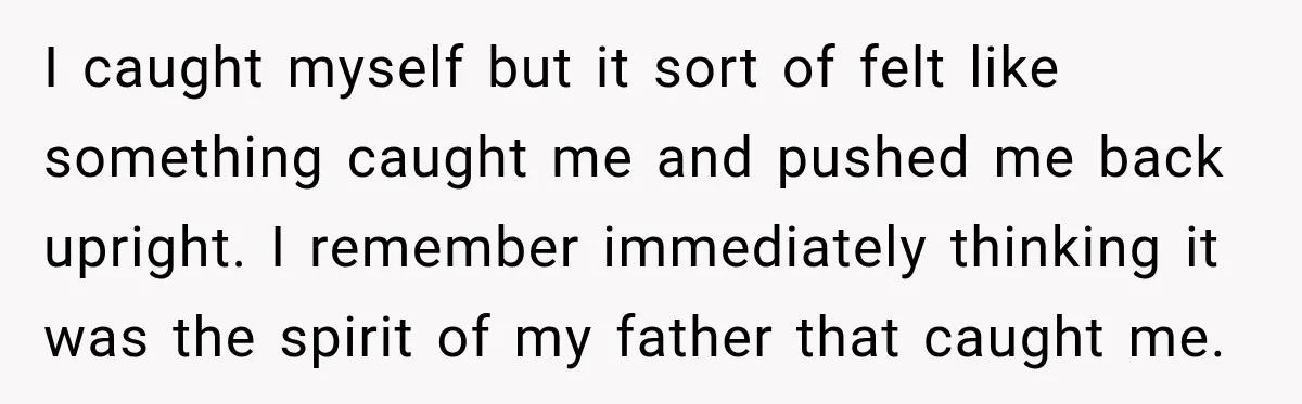 I caught myself but it sort of felt like something caught me and pushed me back upright. I remember immediately thinking it was the spirit of my father that caught...