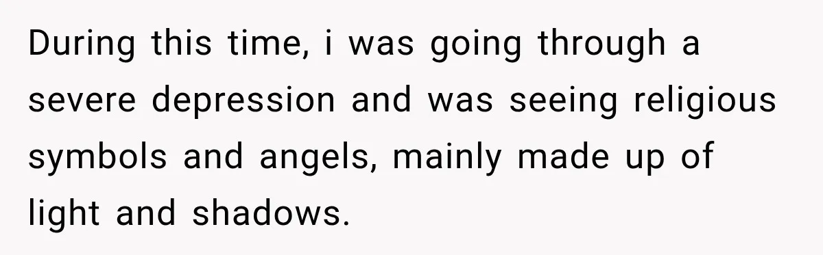 During this time, i was going through a severe depression and was seeing religious symbols and angels, mainly made up of light and shadows.