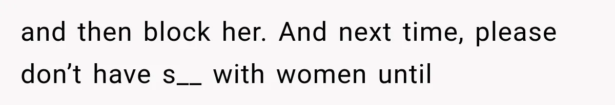 and then block her. And next time, please don’t have s__ with women until