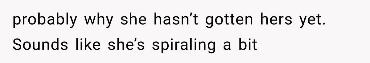 probably why she hasn’t gotten hers yet. Sounds like she’s spiraling a bit