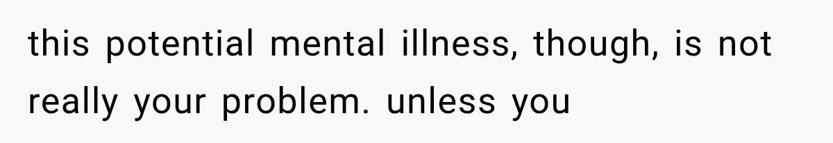this potential mental illness, though, is not really your problem. unless you