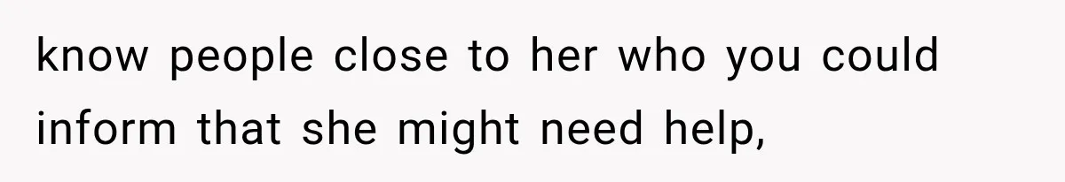know people close to her who you could inform that she might need help,
