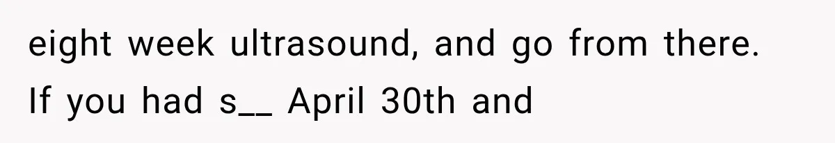 eight week ultrasound, and go from there. If you had s__ April 30th and