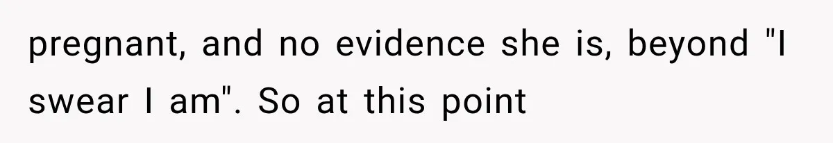 pregnant, and no evidence she is, beyond "I swear I am". So at this point