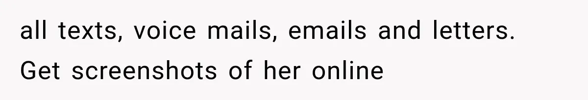 all texts, voice mails, emails and letters. Get screenshots of her online